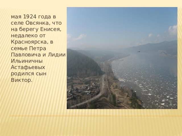 мая 1924 года в селе Овсянка, что на берегу Енисея, недалеко от Красноярска, в семье Петра Павловича и Лидии Ильиничны Астафьевых родился сын Виктор.   