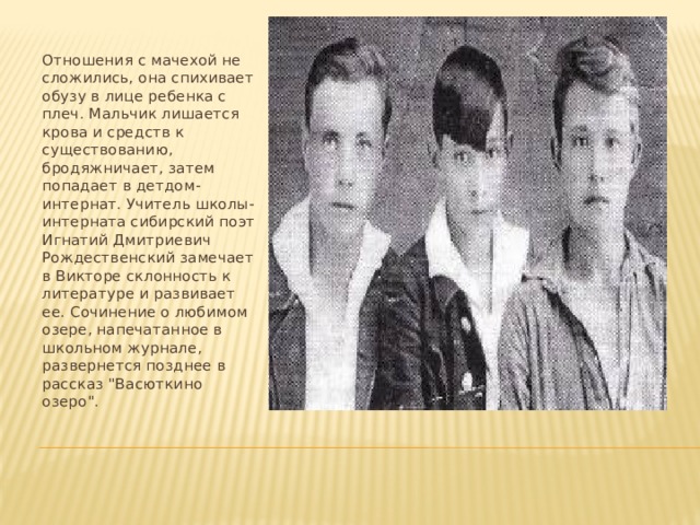 Отношения с мачехой не сложились, она спихивает обузу в лице ребенка с плеч. Мальчик лишается крова и средств к существованию, бродяжничает, затем попадает в детдом- интернат. Учитель школы-интерната сибирский поэт Игнатий Дмитриевич Рождественский замечает в Викторе склонность к литературе и развивает ее. Сочинение о любимом озере, напечатанное в школьном журнале, развернется позднее в рассказ 
