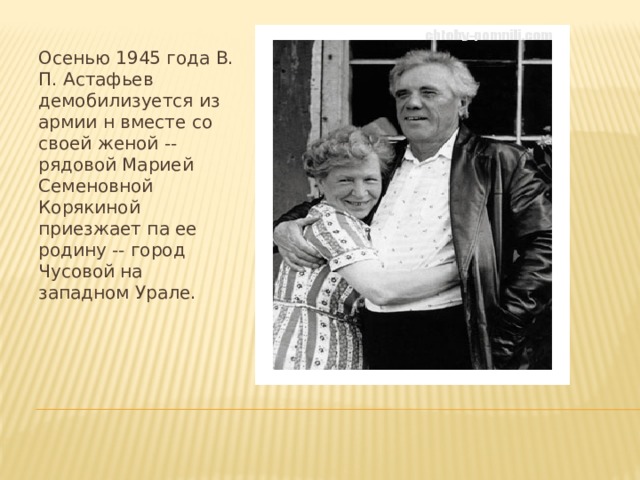 Осенью 1945 года В. П. Астафьев демобилизуется из армии н вместе со своей женой -- рядовой Марией Семеновной Корякиной приезжает па ее родину -- город Чусовой на западном Урале. 