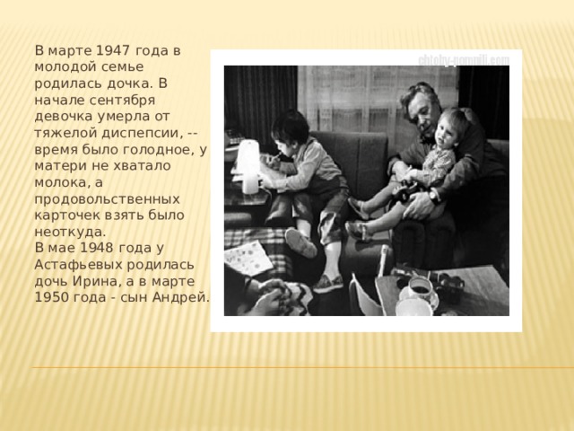 В марте 1947 года в молодой семье родилась дочка. В начале сентября девочка умерла от тяжелой диспепсии, -- время было голодное, у матери не хватало молока, а продовольственных карточек взять было неоткуда.  В мае 1948 года у Астафьевых родилась дочь Ирина, а в марте 1950 года - сын Андрей.   
