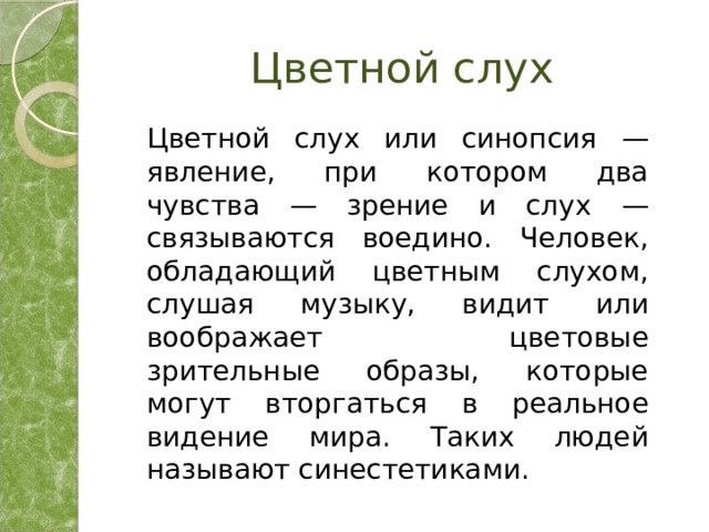 Цветной слух  Цветной слух или синопсия — явление, при котором два чувства — зрение и слух — связываются воедино. Человек, обладающий цветным слухом, слушая музыку, видит или воображает цветовые зрительные образы, которые могут вторгаться в реальное видение мира. Таких людей называют синестетиками. 