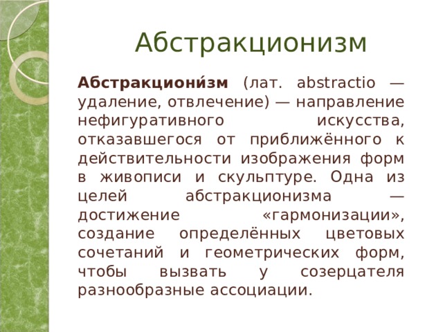 Абстракционизм Абстракциони́зм (лат. abstractio — удаление, отвлечение) — направление нефигуративного искусства, отказавшегося от приближённого к действительности изображения форм в живописи и скульптуре. Одна из целей абстракционизма — достижение «гармонизации», создание определённых цветовых сочетаний и геометрических форм, чтобы вызвать у созерцателя разнообразные ассоциации. 