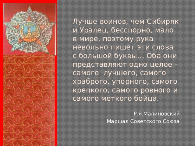 Лучше воинов, чем Сибиряк и Уралец, бесспорно, мало в мире, поэтому рука невольно пишет эти слова с большой буквы… Оба они представляют одно целое – самого лучшего, самого храброго, упорного, самого крепкого, самого ровного и самого меткого бойца . Р.Я.Малиновский Маршал Советского Союза  