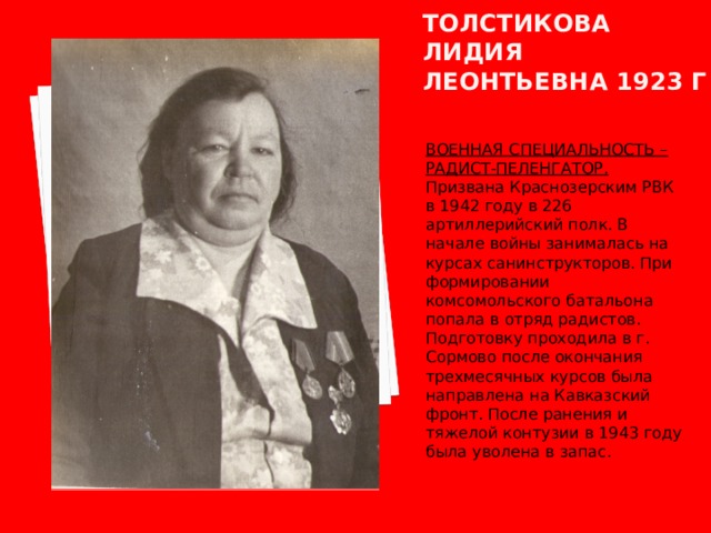 Толстикова лидия леонтьевна 1923 г ВОЕННАЯ СПЕЦИАЛЬНОСТЬ – РАДИСТ-ПЕЛЕНГАТОР. Призвана Краснозерским РВК в 1942 году в 226 артиллерийский полк. В начале войны занималась на курсах санинструкторов. При формировании комсомольского батальона попала в отряд радистов. Подготовку проходила в г. Сормово после окончания трехмесячных курсов была направлена на Кавказский фронт. После ранения и тяжелой контузии в 1943 году была уволена в запас. 