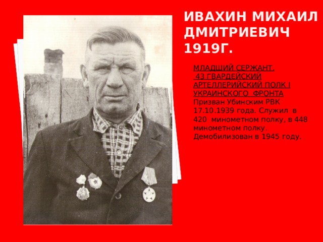 Ивахин михаил дмитриевич  1919г. МЛАДШИЙ СЕРЖАНТ.  43 ГВАРДЕЙСКИЙ АРТЕЛЛЕРИЙСКИЙ ПОЛК I УКРАИНСКОГО ФРОНТА Призван Убинским РВК 17.10.1939 года. Служил в 420 минометном полку, в 448 минометном полку. Демобилизован в 1945 году. 