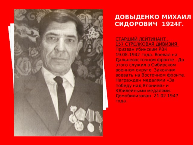 Довыденко михаил сидорович 1924г. СТАРШИЙ ЛЕЙТИНАНТ . 157 СТРЕЛКОВАЯ ДИВИЗИЯ Призван Убинским РВК 19.08.1942 года. Воевал на Дальневосточном фронте . До этого служил в Сибирском военном округе. Закончил воевать на Восточном фронте. Награжден медалями «За победу над Японией» и Юбилейными медалями. Демобилизован 21.02.1947 года. 