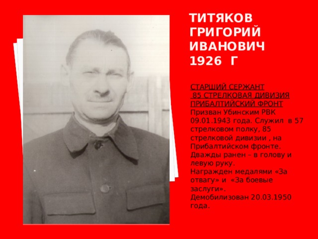 Титяков григорий иванович 1926 г СТАРШИЙ СЕРЖАНТ  85 СТРЕЛКОВАЯ ДИВИЗИЯ ПРИБАЛТИЙСКИЙ ФРОНТ Призван Убинским РВК 09.01.1943 года. Служил в 57 стрелковом полку, 85 стрелковой дивизии , на Прибалтийском фронте. Дважды ранен – в голову и левую руку. Награжден медалями «За отвагу» и «За боевые заслуги». Демобилизован 20.03.1950 года. 