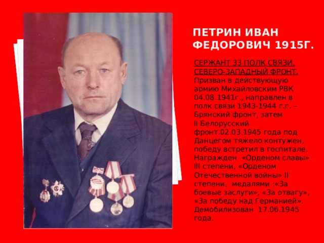 Петрин иван федорович 1915г. СЕРЖАНТ 33 ПОЛК СВЯЗИ, СЕВЕРО-ЗАПАДНЫЙ ФРОНТ. Призван в действующую армию Михайловским РВК 04.08.1941г., направлен в полк связи 1943-1944 г.г. – Брянский фронт, затем II Белорусский фронт.02.03.1945 года под Данцегом тяжело контужен, победу встретил в госпитале. Награжден «Орденом славы» III степени, «Орденом Отечественной войны» II степени, медалями :«За боевые заслуги», «За отвагу», «За победу над Германией». Демобилизован 17.06.1945 года. 