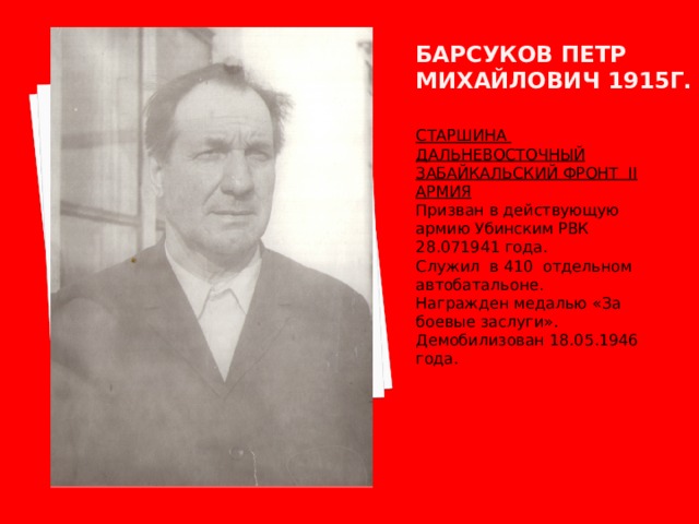 Барсуков петр михайлович 1915г. СТАРШИНА ДАЛЬНЕВОСТОЧНЫЙ ЗАБАЙКАЛЬСКИЙ ФРОНТ II АРМИЯ Призван в действующую армию Убинским РВК 28.071941 года. Служил в 410 отдельном автобатальоне. Награжден медалью «За боевые заслуги». Демобилизован 18.05.1946 года. 