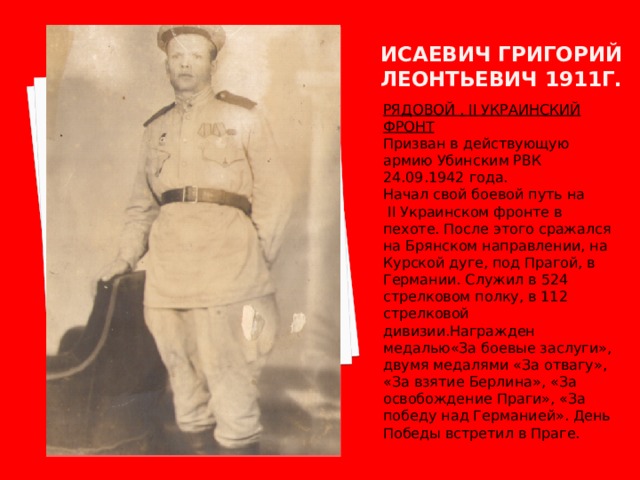 Исаевич григорий леонтьевич 1911г. РЯДОВОЙ . II УКРАИНСКИЙ ФРОНТ Призван в действующую армию Убинским РВК 24.09.1942 года. Начал свой боевой путь на  II Украинском фронте в пехоте. После этого сражался на Брянском направлении, на Курской дуге, под Прагой, в Германии. Служил в 524 стрелковом полку, в 112 стрелковой дивизии.Награжден медалью«За боевые заслуги», двумя медалями «За отвагу», «За взятие Берлина», «За освобождение Праги», «За победу над Германией». День Победы встретил в Праге. 