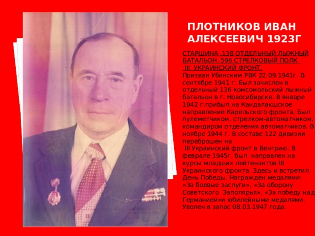Плотников иван алексеевич 1923г СТАРШИНА .138 ОТДЕЛЬНЫЙ ЛЫЖНЫЙ БАТАЛЬОН, 596 СТРЕЛКОВЫЙ ПОЛК  III УКРАИНСКИЙ ФРОНТ. Призван Убинским РВК 22.09.1941г. В сентябре 1941 г. Был зачислен в отдельный 136 комсомольский лыжный батальон в г. Новосибирске. В январе 1942 г.прибыл на Кандалакшское направление Карельского фронта. Был пулеметчиком, стрелком-автоматчиком, командиром отделения автоматчиков. В ноябре 1944 г. В составе 122 дивизии переброшен на  III Украинский фронт в Венгрию. В феврале 1945г. был направлен на курсы младших лейтенантов III Украинского фронта. Здесь и встретил День Победы. Награжден медалями: «За боевые заслуги», «За оборону Советского Заполярья», «За победу над Германией»и юбилейными медалями. Уволен в запас 08.03.1947 года. 