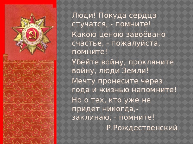 Люди! Покуда сердца стучатся, - помните! Какою ценою завоёвано счастье, - пожалуйста, помните! Убейте войну, прокляните войну, люди Земли! Мечту пронесите через года и жизнью напомните! Но о тех, кто уже не придет никогда,- заклинаю, - помните! Р.Рождественский 