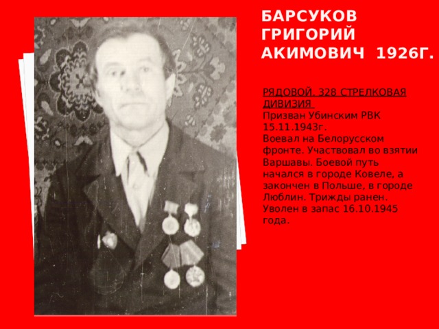 Барсуков григорий акимович 1926Г. РЯДОВОЙ. 328 СТРЕЛКОВАЯ ДИВИЗИЯ Призван Убинским РВК 15.11.1943г. Воевал на Белорусском фронте. Участвовал во взятии Варшавы. Боевой путь начался в городе Ковеле, а закончен в Польше, в городе Люблин. Трижды ранен. Уволен в запас 16.10.1945 года. 