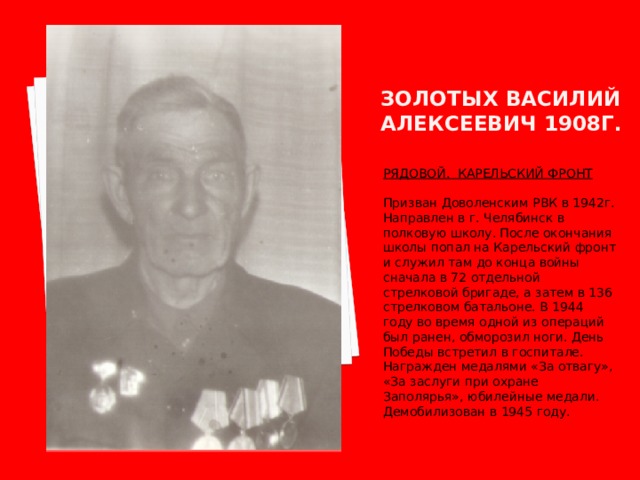 ЗОЛОТЫХ ВАСИЛИЙ АЛЕКСЕЕВИЧ 1908Г. РЯДОВОЙ. КАРЕЛЬСКИЙ ФРОНТ  Призван Доволенским РВК в 1942г. Направлен в г. Челябинск в полковую школу. После окончания школы попал на Карельский фронт и служил там до конца войны сначала в 72 отдельной стрелковой бригаде, а затем в 136 стрелковом батальоне. В 1944 году во время одной из операций был ранен, обморозил ноги. День Победы встретил в госпитале. Награжден медалями «За отвагу», «За заслуги при охране Заполярья», юбилейные медали. Демобилизован в 1945 году. 