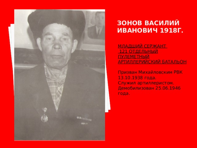 Зонов василий иванович 1918г. МЛАДШИЙ СЕРЖАНТ  121 ОТДЕЛЬНЫЙ ПУЛЕМЕТНЫЙ АРТИЛЛЕРИЙСКИЙ БАТАЛЬОН  Призван Михайловским РВК 13.10.1938 года. Служил артиллеристом. Демобилизован 25.06.1946 года. 