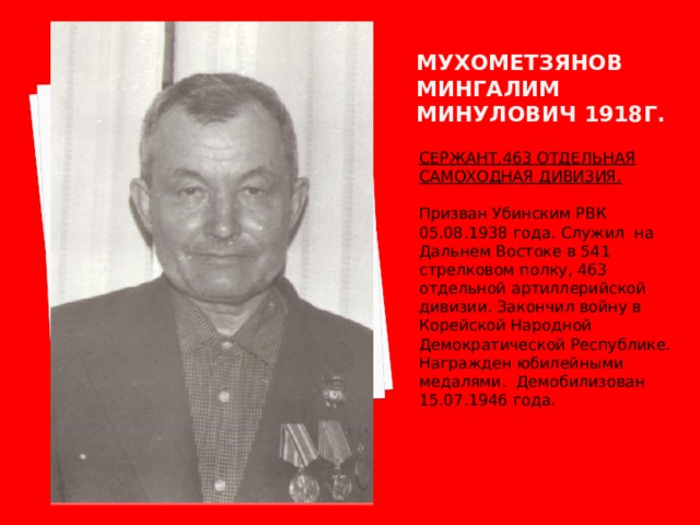 Мухометзянов мингалим минулович 1918г. СЕРЖАНТ.463 ОТДЕЛЬНАЯ САМОХОДНАЯ ДИВИЗИЯ.  Призван Убинским РВК 05.08.1938 года. Служил на Дальнем Востоке в 541 стрелковом полку, 463 отдельной артиллерийской дивизии. Закончил войну в Корейской Народной Демократической Республике. Награжден юбилейными медалями. Демобилизован 15.07.1946 года. 
