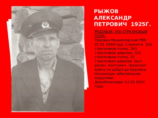 Рыжов александр петрович 1925г. РЯДОВОЙ. 356 СТРЕЛКОВЫЙ ПОЛК. Призван Михайловским РВК 01.01.1944года. Служил в 356 стрелковом полку, 343 стрелковой дивизии, 321 стрелковом полку, 15 стрелковая дивизия. Был ранен, контужен. Закончил войну не дойдя до Берлина. Награжден юбилейными медалями. Демобилизован 12.01.1947 года. 