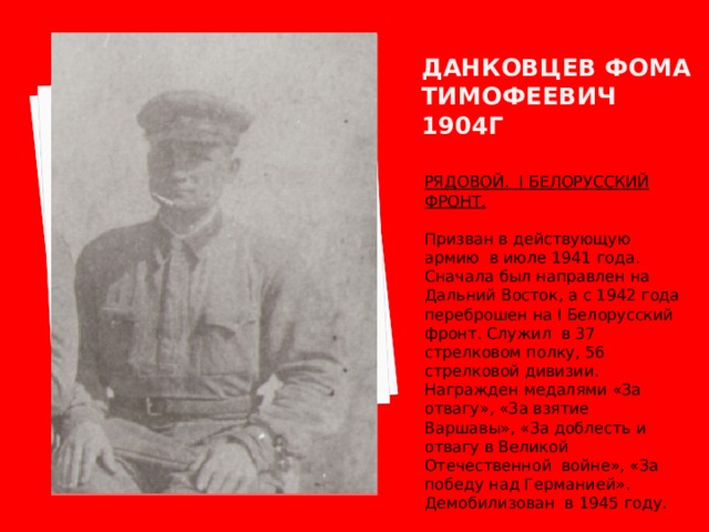 Данковцев фома тимофеевич 1904г РЯДОВОЙ. I БЕЛОРУССКИЙ ФРОНТ.  Призван в действующую армию в июле 1941 года. Сначала был направлен на Дальний Восток, а с 1942 года переброшен на I Белорусский фронт. Служил в 37 стрелковом полку, 56 стрелковой дивизии. Награжден медалями «За отвагу», «За взятие Варшавы», «За доблесть и отвагу в Великой Отечественной войне», «За победу над Германией». Демобилизован в 1945 году. 