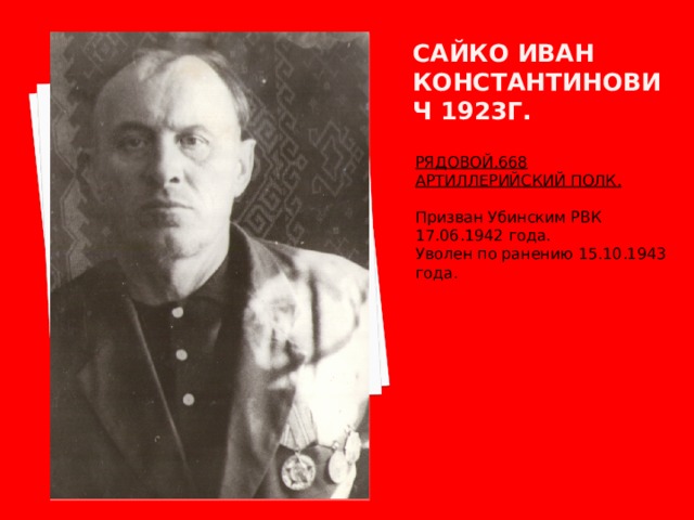 Сайко иван константинович 1923г. РЯДОВОЙ.668 АРТИЛЛЕРИЙСКИЙ ПОЛК.  Призван Убинским РВК 17.06.1942 года. Уволен по ранению 15.10.1943 года. 