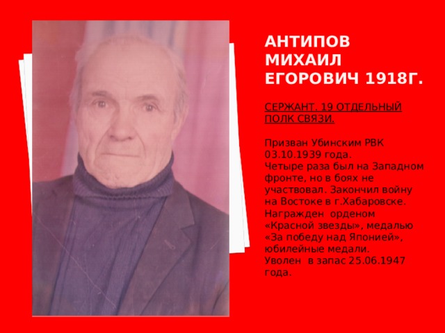 Антипов михаил егорович 1918г. СЕРЖАНТ. 19 ОТДЕЛЬНЫЙ ПОЛК СВЯЗИ.  Призван Убинским РВК 03.10.1939 года. Четыре раза был на Западном фронте, но в боях не участвовал. Закончил войну на Востоке в г.Хабаровске. Награжден орденом «Красной звезды», медалью «За победу над Японией», юбилейные медали. Уволен в запас 25.06.1947 года. 