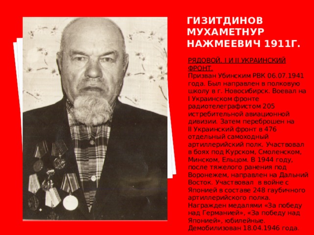 Гизитдинов мухаметнур нажмеевич 1911г. РЯДОВОЙ. I И II УКРАИНСКИЙ ФРОНТ. Призван Убинским РВК 06.07.1941 года. Был направлен в полковую школу в г. Новосибирск. Воевал на I Украинском фронте радиотелеграфистом 205 истребительной авиационной дивизии. Затем переброшен на II Украинский фронт в 476 отдельный самоходный артиллерийский полк. Участвовал в боях под Курском, Смоленском, Минском, Ельцом. В 1944 году, после тяжелого ранения под Воронежем, направлен на Дальний Восток. Участвовал в войне с Японией в составе 248 гаубичного артиллерийского полка. Награжден медалями «За победу над Германией», «За победу над Японией», юбилейные. Демобилизован 18.04.1946 года. 