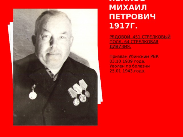 Иванов михаил петрович 1917г. РЯДОВОЙ. 451 СТРЕЛКОВЫЙ ПОЛК, 64 СТРЕЛКОВАЯ ДИВИЗИЯ.  Призван Убинским РВК 03.10.1939 года. Уволен по болезни 25.01.1943.года. 