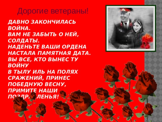 Дорогие ветераны! Давно закончилась война.  Вам не забыть о ней, солдаты.  Наденьте ваши ордена  Настала памятная дата.  Вы все, кто вынес ту войну  В тылу иль на полях сражений, Принес победную весну,  Примите наши поздравленья!   