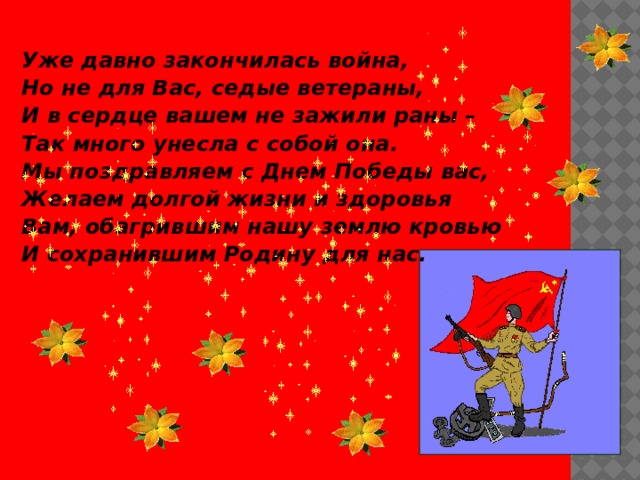  Уже давно закончилась война, Но не для Вас, седые ветераны, И в сердце вашем не зажили раны – Так много унесла с собой она. Мы поздравляем с Днем Победы вас, Желаем долгой жизни и здоровья Вам, обагрившим нашу землю кровью И сохранившим Родину для нас.    