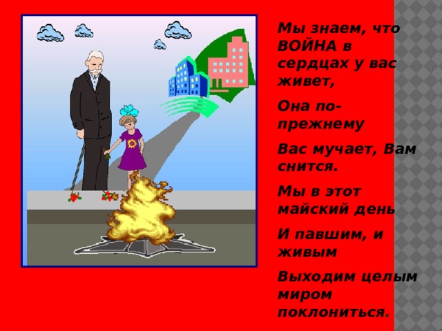 Мы знаем, что ВОЙНА в сердцах у вас живет, Она по- прежнему Вас мучает, Вам снится. Мы в этот майский день И павшим, и живым Выходим целым миром поклониться . 