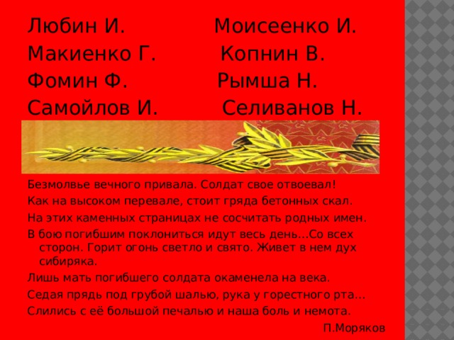 Любин И. Моисеенко И. Макиенко Г. Копнин В. Фомин Ф. Рымша Н. Самойлов И. Селиванов Н. Безмолвье вечного привала. Солдат свое отвоевал! Как на высоком перевале, стоит гряда бетонных скал. На этих каменных страницах не сосчитать родных имен. В бою погибшим поклониться идут весь день…Со всех сторон. Горит огонь светло и свято. Живет в нем дух сибиряка. Лишь мать погибшего солдата окаменела на века. Седая прядь под грубой шалью, рука у горестного рта… Слились с её большой печалью и наша боль и немота.  П.Моряков 