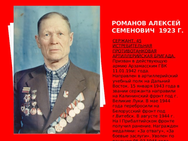 Романов алексей семенович 1923 г. СЕРЖАНТ. 45 ИСТРЕБИТЕЛЬНАЯ ПРОТИВОТАНКОВАЯ АРТИЛЛЕРИЙСКАЯ БРИГАДА. Призван в действующую армию Арзамасским ГВК 11.01.1942 года. Направлен в артиллерийский учебный полк на Дальний Восток. 15 января 1943 года в звании сержанта направили на Калининский фронт под г. Великие Луки. В мае 1944 года перебросили на Белорусский фронт под г.Витебск. В августе 1944 г. На I Прибалтийском фронте получил ранение. Награжден медалями: «За отвагу», «За боевые заслуги». Уволен по ранению 05.07.1945 года. 