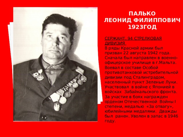 ПАЛЬКО  ЛЕОНИД ФИЛИППОВИЧ  1923ГОД СЕРЖАНТ. 94 СТРЕЛКОВАЯ ДИВИЗИЯ В ряды Красной армии был призван 22 августа 1942 года. Сначала был направлен в военно-офицерское училище в г.Мальта. Воевал в составе Особой противотанковой истребительной дивизии под Сталинградом, населенный пункт Зеленые Луки. Участвовал в войне с Японией в войсках Забайкальского фронта. За участие в боях награжден орденом Отечественной Войны I степени, медалью «За отвагу», юбилейными медалями. Дважды был ранен. Уволен в запас в 1946 году. 