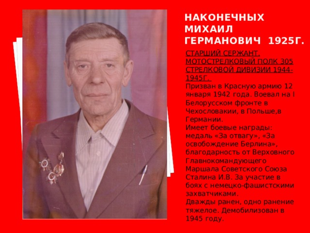 Наконечных  михаил германович 1925г. СТАРШИЙ СЕРЖАНТ. МОТОСТРЕЛКОВЫЙ ПОЛК 305 СТРЕЛКОВОЙ ДИВИЗИИ 1944-1945Г. Призван в Красную армию 12 января 1942 года. Воевал на I Белорусском фронте в Чехословакии, в Польше,в Германии. Имеет боевые награды: медаль «За отвагу», «За освобождение Берлина», благодарность от Верховного Главнокомандующего Маршала Советского Союза Сталина И.В. За участие в боях с немецко-фашистскими захватчиками. Дважды ранен, одно ранение тяжелое. Демобилизован в 1945 году. 