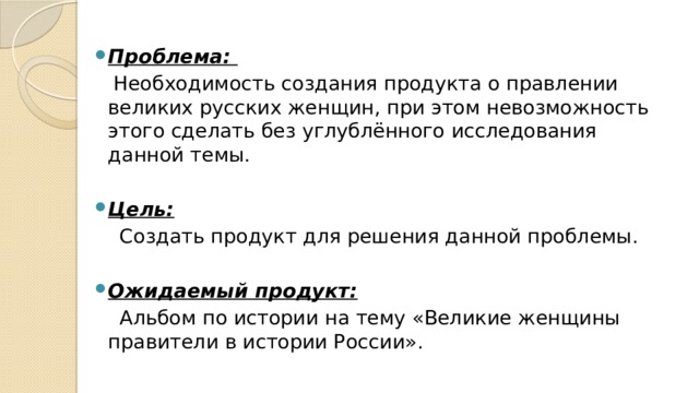 Проблема:    Необходимость создания продукта о правлении великих русских женщин, при этом невозможность этого сделать без углублённого исследования данной темы. Цель:    Создать продукт для решения данной проблемы.   Ожидаемый продукт:   Альбом по истории на тему «Великие женщины правители в истории России». 