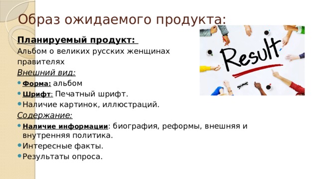 Образ ожидаемого продукта: Планируемый продукт:  Альбом о великих русских женщинах правителях Внешний вид: Форма:  альбом Шрифт :  Печатный шрифт. Наличие картинок, иллюстраций. Содержание:  Наличие информации : биография, реформы, внешняя и внутренняя политика. Интересные факты. Результаты опроса. 
