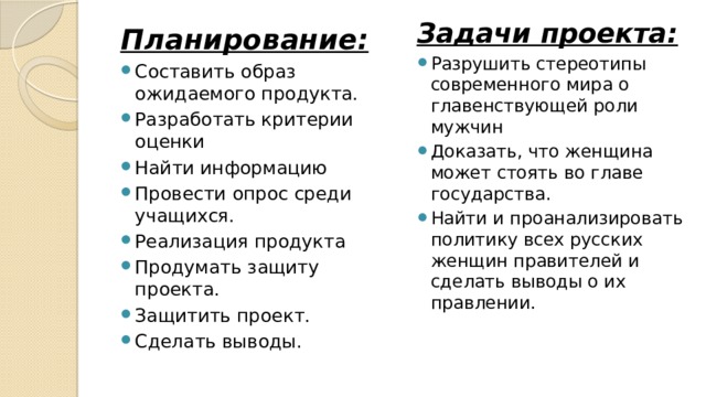 Задачи проекта: Разрушить стереотипы современного мира о главенствующей роли мужчин  Доказать, что женщина может стоять во главе государства. Найти и проанализировать политику всех русских женщин правителей и сделать выводы о их правлении.   Планирование:  Составить образ ожидаемого продукта.  Разработать критерии оценки  Найти информацию Провести опрос среди учащихся.  Реализация продукта Продумать защиту проекта.  Защитить проект.  Сделать выводы. 