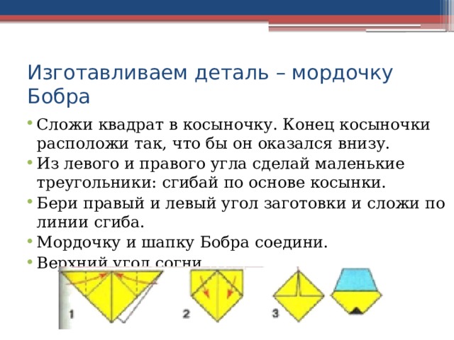 Изготавливаем деталь – мордочку Бобра Сложи квадрат в косыночку. Конец косыночки расположи так, что бы он оказался внизу. Из левого и правого угла сделай маленькие треугольники: сгибай по основе косынки. Бери правый и левый угол заготовки и сложи по линии сгиба. Мордочку и шапку Бобра соедини. Верхний угол согни. 