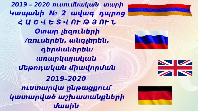 2019 – 2020 ուսումնական  տարի  Կապանի № 2 ավագ  դպրոց  Հ Ա Շ Վ Ե Տ Վ ՈՒ Թ Յ ՈՒ Ն   Օտար լեզուների  / ռուսերեն , անգլերեն , գերմաներեն /  առարկայական  մեթոդական միավորման 2019–2020  ուստարվա ընթացքում կատարված աշխատանքների մասին    Մ եթոդմիավորման  ղեկավար ` Ն . Ասատրյան 