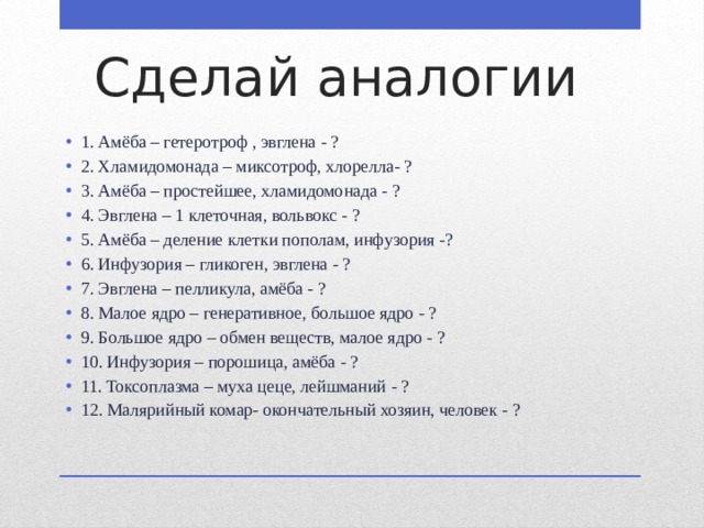 Сделай аналогии 1. Амёба – гетеротроф , эвглена - ? 2. Хламидомонада – миксотроф, хлорелла- ? 3. Амёба – простейшее, хламидомонада - ? 4. Эвглена – 1 клеточная, вольвокс - ? 5. Амёба – деление клетки пополам, инфузория -? 6. Инфузория – гликоген, эвглена - ? 7. Эвглена – пелликула, амёба - ? 8. Малое ядро – генеративное, большое ядро - ? 9. Большое ядро – обмен веществ, малое ядро - ? 10. Инфузория – порошица, амёба - ? 11. Токсоплазма – муха цеце, лейшманий - ? 12. Малярийный комар- окончательный хозяин, человек - ? 