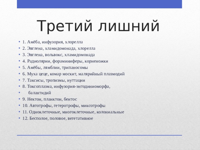 Третий лишний 1. Амёба, инфузория, хлорелла 2. Эвглена, хламидомонада, хлорелла 3. Эвглена, вольвокс, хламидомонада 4. Радиолярии, фораминиферы, корненожки 5. Амёбы, лямблии, трипаносомы 6. Муха цеце, комар москит, малярийный плазмодий 7. Таксисы, тропизмы, нуттации 8. Токсоплазма, инфузория-энтодиниоморфа,  балантидий 9. Нектон, планктон, бентос 10. Автотрофы, гетеротрофы, миксотрофы 11. Одноклеточные, многоклеточные, колониальные 12. Бесполое, половое, вегетативное 