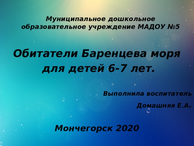 Муниципальное дошкольное образовательное учреждение МАДОУ №5   Обитатели Баренцева моря  для детей 6-7 лет.   Выполнила воспитатель  Домашняя Е.А . Мончегорск 2020 