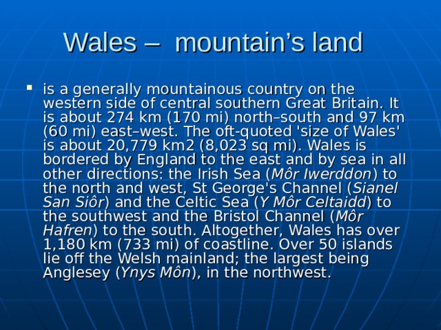 Wales – mountain’s land is a generally mountainous country on the western side of central southern Great Britain. It is about 274 km (170 mi) north–south and 97 km (60 mi) east–west. The oft-quoted 'size of Wales' is about 20,779 km2 (8,023 sq mi). Wales is bordered by England to the east and by sea in all other directions: the Irish Sea ( Môr Iwerddon ) to the north and west, St George's Channel ( Sianel San Siôr ) and the Celtic Sea ( Y Môr Celtaidd ) to the southwest and the Bristol Channel ( Môr Hafren ) to the south. Altogether, Wales has over 1,180 km (733 mi) of coastline. Over 50 islands lie off the Welsh mainland; the largest being Anglesey ( Ynys Môn ), in the northwest. 