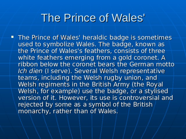 The Prince of Wales' The Prince of Wales' heraldic badge is sometimes used to symbolize Wales. The badge, known as the Prince of Wales's feathers, consists of three white feathers emerging from a gold coronet. A ribbon below the coronet bears the German motto Ich dien (I serve). Several Welsh representative teams, including the Welsh rugby union, and Welsh regiments in the British Army (the Royal Welsh, for example) use the badge, or a stylised version of it. However, its use is controversial and rejected by some as a symbol of the British monarchy, rather than of Wales. 