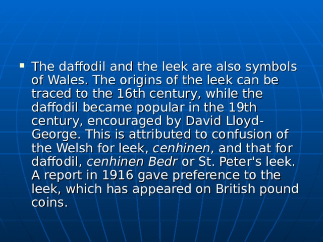 The daffodil and the leek are also symbols of Wales. The origins of the leek can be traced to the 16th century, while the daffodil became popular in the 19th century, encouraged by David Lloyd-George. This is attributed to confusion of the Welsh for leek, cenhinen , and that for daffodil, cenhinen Bedr or St. Peter's leek. A report in 1916 gave preference to the leek, which has appeared on British pound coins. 