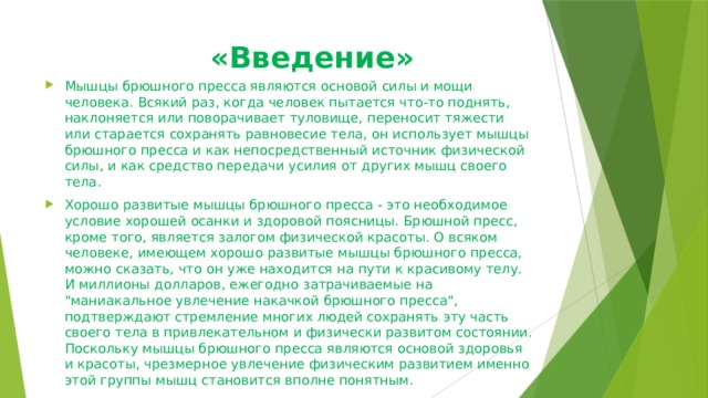  «Введение»   Мышцы брюшного пресса являются основой силы и мощи человека. Всякий раз, когда человек пытается что-то поднять, наклоняется или поворачивает туловище, переносит тяжести или старается сохранять равновесие тела, он использует мышцы брюшного пресса и как непосредственный источник физической силы, и как средство передачи усилия от других мышц своего тела. Хорошо развитые мышцы брюшного пресса - это необходимое условие хорошей осанки и здоровой поясницы. Брюшной пресс, кроме того, является залогом физической красоты. О всяком человеке, имеющем хорошо развитые мышцы брюшного пресса, можно сказать, что он уже находится на пути к красивому телу. И миллионы долларов, ежегодно затрачиваемые на 