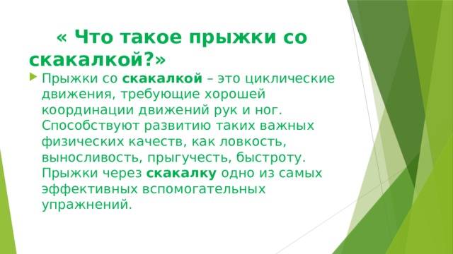  « Что такое прыжки со скакалкой?» Прыжки со  скакалкой  – это циклические движения, требующие хорошей координации движений рук и ног. Способствуют развитию таких важных физических качеств, как ловкость, выносливость, прыгучесть, быстроту. Прыжки через  скакалку  одно из самых эффективных вспомогательных упражнений. 