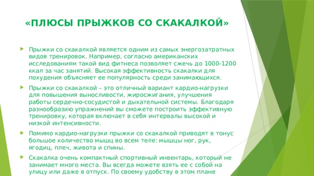  «ПЛЮСЫ ПРЫЖКОВ СО СКАКАЛКОЙ»   Прыжки со скакалкой является одним из самых энергозатратных видов тренировок. Например, согласно американских исследованиям такой вид фитнеса позволяет сжечь до 1000-1200 ккал за час занятий. Высокая эффективность скакалки для похудения объясняет ее популярность среди занимающихся. Прыжки со скакалкой – это отличный вариант кардио-нагрузки для повышения выносливости, жиросжигания, улучшения работы сердечно-сосудистой и дыхательной системы. Благодаря разнообразию упражнений вы сможете построить эффективную тренировку, которая включает в себя интервалы высокой и низкой интенсивности. Помимо кардио-нагрузки прыжки со скакалкой приводят в тонус большое количество мышц во всем теле: мышцы ног, рук, ягодиц, плеч, живота и спины. Скакалка очень компактный спортивный инвентарь, который не занимает много места. Вы всегда можете взять ее с собой на улицу или даже в отпуск. По своему удобству в этом плане скакалка может сравниться разве только с  фитнес-резинкой . 