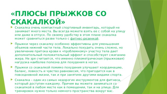 «ПЛЮСЫ ПРЫЖКОВ СО СКАКАЛКОЙ»   Скакалка очень компактный спортивный инвентарь, который не занимает много места. Вы всегда можете взять ее с собой на улицу или даже в отпуск. По своему удобству в этом плане скакалка может сравниться разве только с  фитнес-резинкой . Прыжки через скакалку особенно эффективны для уменьшения объемов нижней части тела. Локально похудеть очень сложно, но увеличение притока крови к «проблемному» участку тела дает дополнительный положительный эффект и способствует сжиганию жира. Не зря считается, что именно плиометрическая (прыжковая) нагрузка наиболее полезна для похудения в ногах. Прыжки со скакалкой помимо похудения улучшают координацию, баланс, ловкость и чувство равновесия, что пригодится как в повседневной жизни, так и при занятиях другими видами спорта. Скакалка – один из самых недорогих инструментов для фитнеса, который доступен каждому. Причем вы можете заниматься со скакалкой в любом месте как в помещении, так и на улице. Для тренировок нужно только немного пространства вокруг вас. 