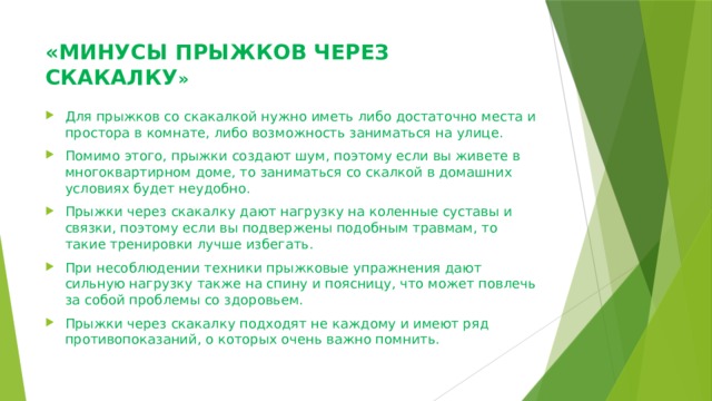 «МИНУСЫ ПРЫЖКОВ ЧЕРЕЗ СКАКАЛКУ »   Для прыжков со скакалкой нужно иметь либо достаточно места и простора в комнате, либо возможность заниматься на улице. Помимо этого, прыжки создают шум, поэтому если вы живете в многоквартирном доме, то заниматься со скалкой в домашних условиях будет неудобно. Прыжки через скакалку дают нагрузку на коленные суставы и связки, поэтому если вы подвержены подобным травмам, то такие тренировки лучше избегать. При несоблюдении техники прыжковые упражнения дают сильную нагрузку также на спину и поясницу, что может повлечь за собой проблемы со здоровьем. Прыжки через скакалку подходят не каждому и имеют ряд противопоказаний, о которых очень важно помнить. 