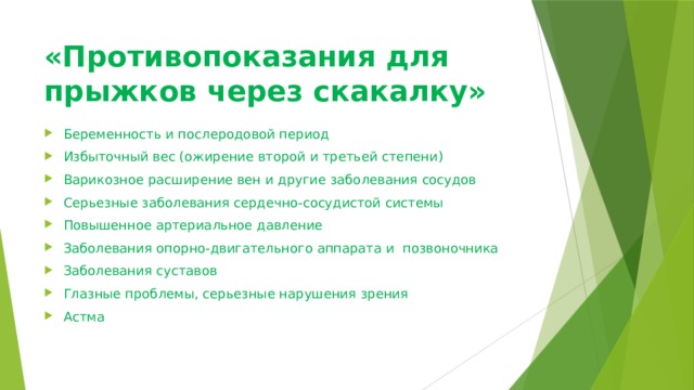 «Противопоказания для прыжков через скакалку»   Беременность и послеродовой период Избыточный вес (ожирение второй и третьей степени) Варикозное расширение вен и другие заболевания сосудов Серьезные заболевания сердечно-сосудистой системы Повышенное артериальное давление Заболевания опорно-двигательного аппарата и  позвоночника Заболевания суставов Глазные проблемы, серьезные нарушения зрения Астма 